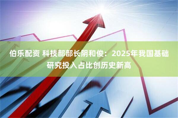 伯乐配资 科技部部长阴和俊：2025年我国基础研究投入占比创历史新高