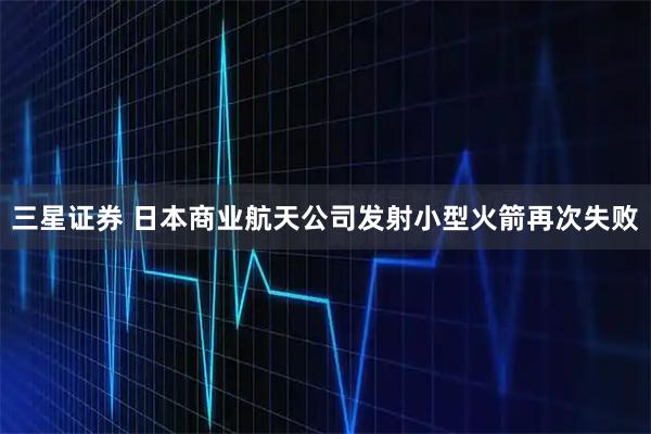 三星证券 日本商业航天公司发射小型火箭再次失败