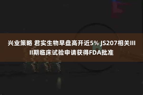兴业策略 君实生物早盘高开近5% JS207相关IIIII期临床试验申请获得FDA批准