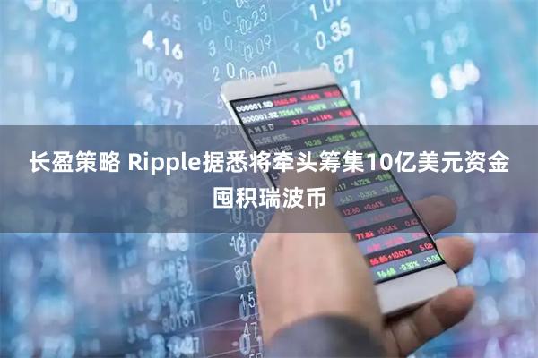 长盈策略 Ripple据悉将牵头筹集10亿美元资金囤积瑞波币