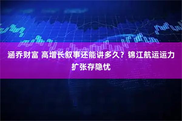 涵乔财富 高增长叙事还能讲多久？锦江航运运力扩张存隐忧