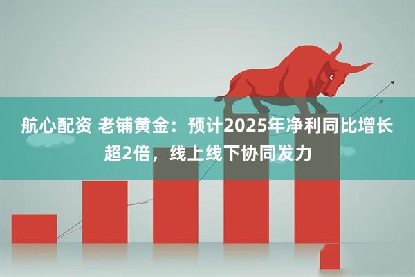 航心配资 老铺黄金：预计2025年净利同比增长超2倍，线上线下协同发力