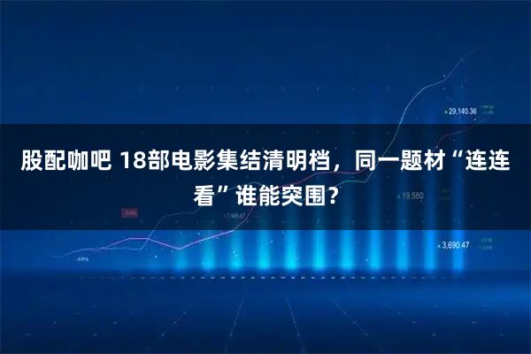 股配咖吧 18部电影集结清明档，同一题材“连连看”谁能突围？