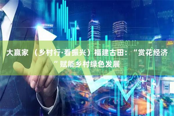 大赢家 （乡村行·看振兴）福建古田：“赏花经济”赋能乡村绿色发展
